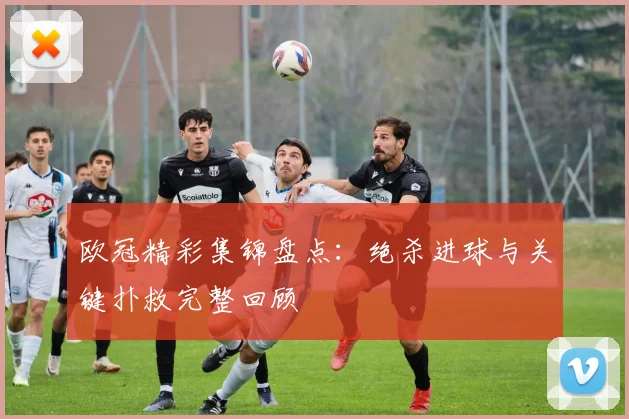 欧冠精彩集锦盘点:绝杀进球与关键扑救完整回顾