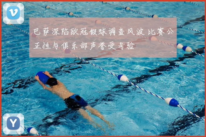 巴萨深陷欧冠假球调查风波 比赛公正性与俱乐部声誉受考验