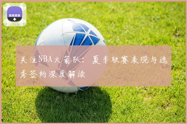 关注NBA火箭队：夏季联赛表现与选秀签约深度解读