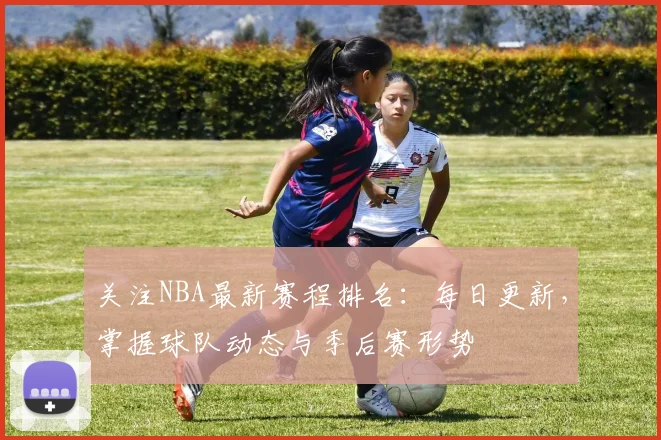 关注NBA最新赛程排名：每日更新，掌握球队动态与季后赛形势