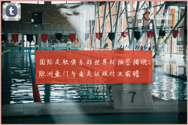 国际足联俱乐部世界杯抽签揭晓：欧洲豪门与南美劲旅对决前瞻