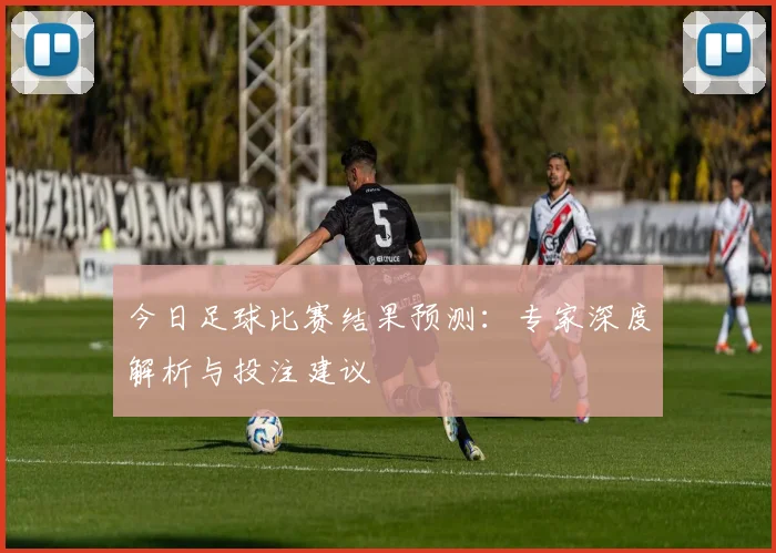 今日足球比赛结果预测：专家深度解析与投注建议