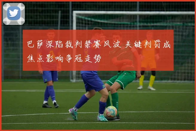 巴萨深陷裁判禁赛风波 关键判罚成焦点影响争冠走势