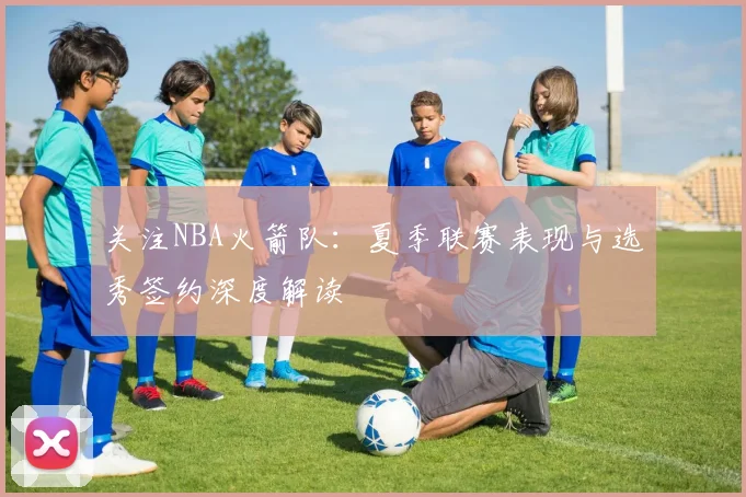 关注NBA火箭队：夏季联赛表现与选秀签约深度解读