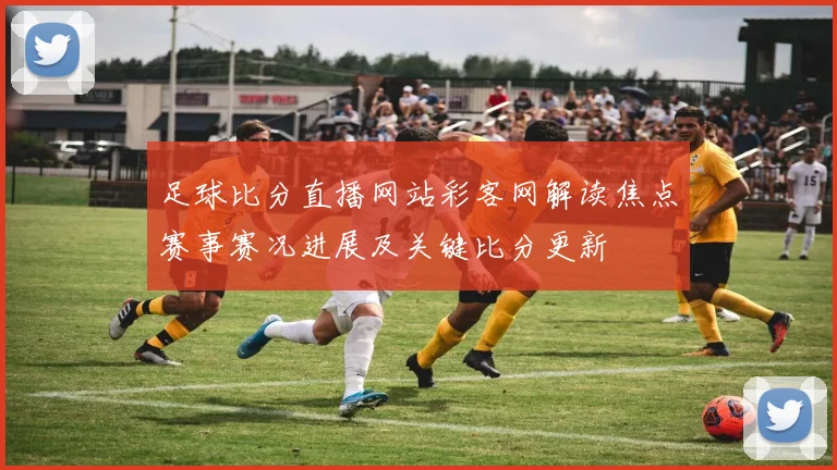足球比分直播网站彩客网解读焦点赛事赛况进展及关键比分更新