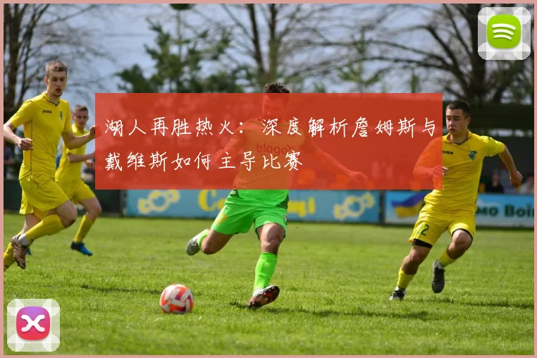 湖人再胜热火：深度解析詹姆斯与戴维斯如何主导比赛