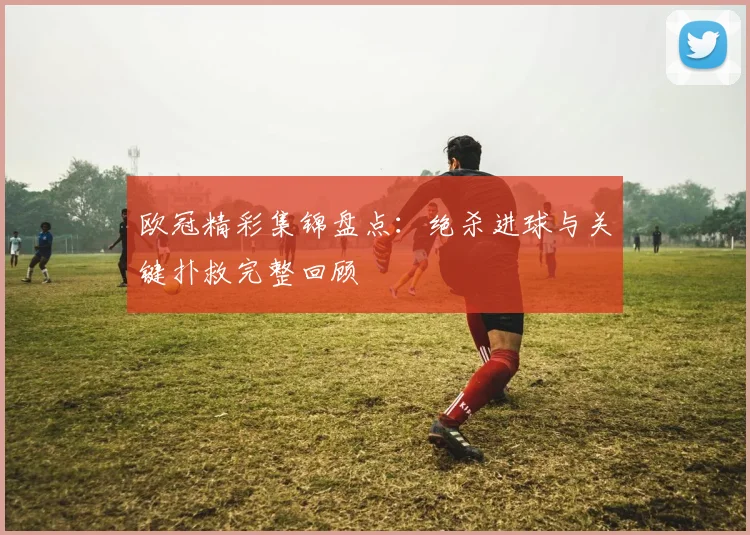 欧冠精彩集锦盘点:绝杀进球与关键扑救完整回顾