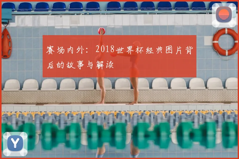 赛场内外：2018世界杯经典图片背后的故事与解读