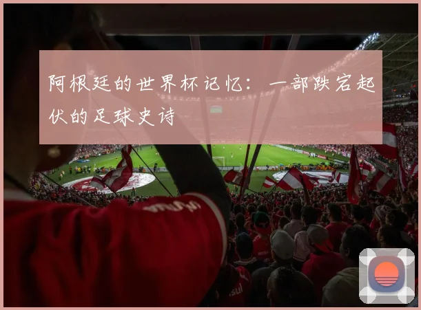 阿根廷的世界杯记忆：一部跌宕起伏的足球史诗