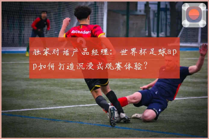 独家对话产品经理：世界杯足球app如何打造沉浸式观赛体验？