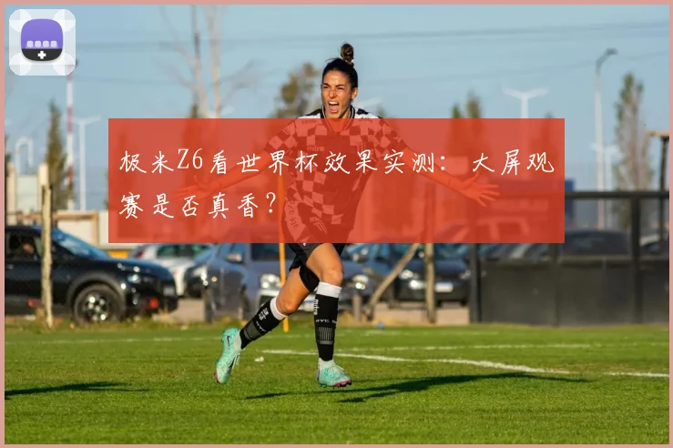 极米Z6看世界杯效果实测：大屏观赛是否真香？
