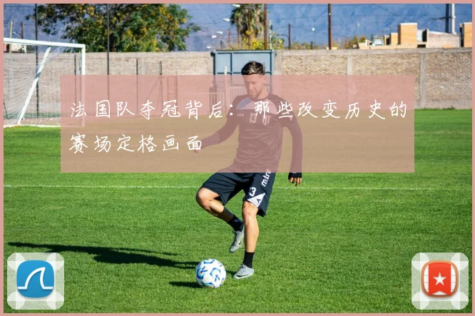 法国队夺冠背后：那些改变历史的赛场定格画面