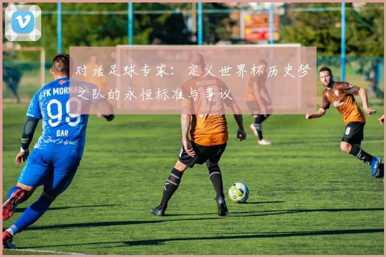 对话足球专家：定义世界杯历史梦之队的永恒标准与争议