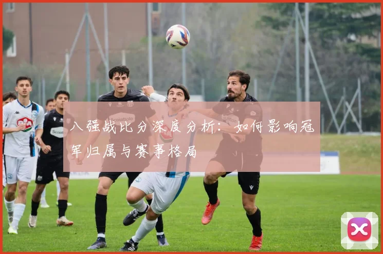 八强战比分深度分析：如何影响冠军归属与赛事格局