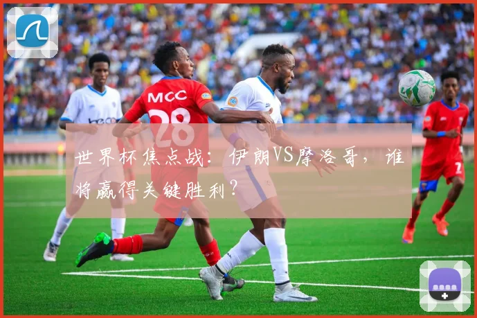 世界杯焦点战：伊朗VS摩洛哥，谁将赢得关键胜利？
