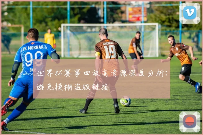 世界杯赛事回放高清源深度分析：避免模糊盗版链接