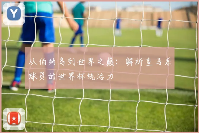 从伯纳乌到世界之巅：解析皇马系球员的世界杯统治力