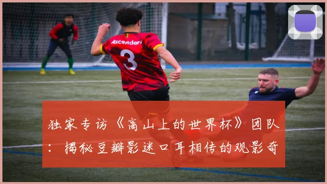 独家专访《高山上的世界杯》团队：揭秘豆瓣影迷口耳相传的观影奇迹