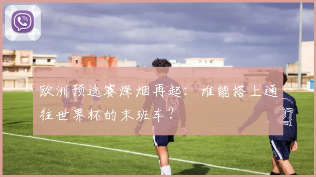 欧洲预选赛烽烟再起：谁能搭上通往世界杯的末班车？