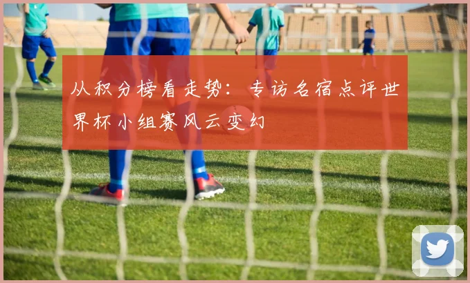 从积分榜看走势：专访名宿点评世界杯小组赛风云变幻
