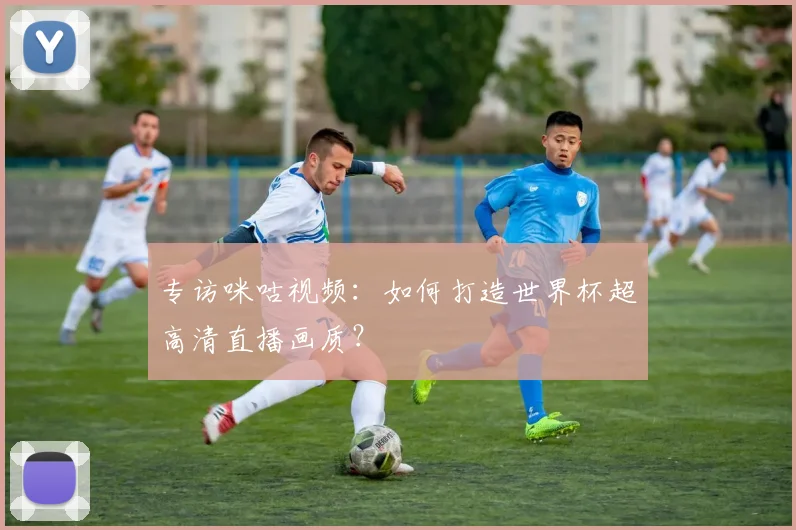 专访咪咕视频：如何打造世界杯超高清直播画质？
