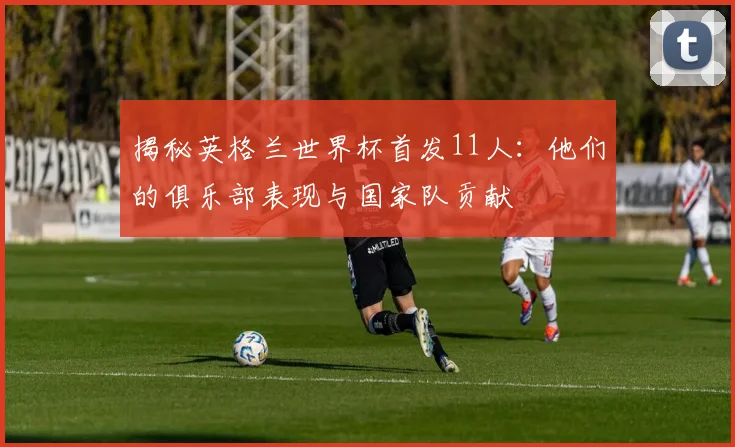 揭秘英格兰世界杯首发11人：他们的俱乐部表现与国家队贡献