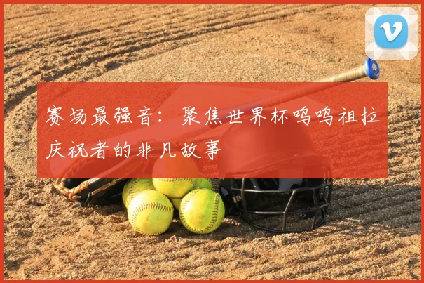 赛场最强音:聚焦世界杯呜呜祖拉庆祝者的非凡故事