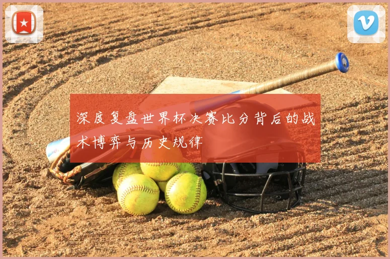 深度复盘世界杯决赛比分背后的战术博弈与历史规律