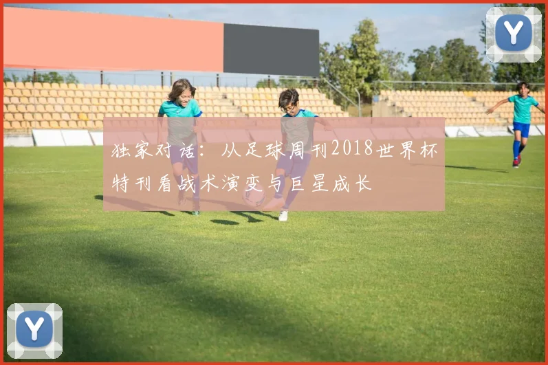 独家对话：从足球周刊2018世界杯特刊看战术演变与巨星成长