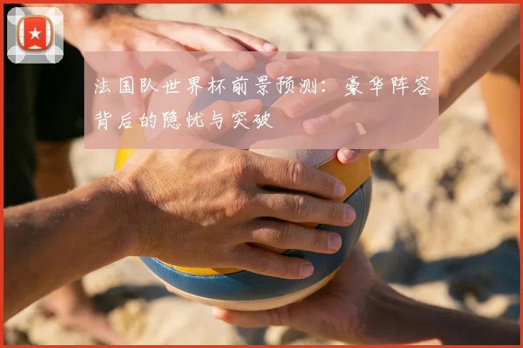 法国队世界杯前景预测：豪华阵容背后的隐忧与突破