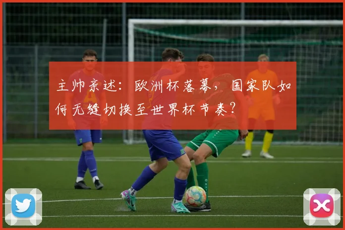 主帅亲述:欧洲杯落幕,国家队如何无缝切换至世界杯节奏?