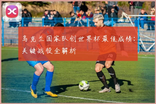 乌克兰国家队创世界杯最佳成绩:关键战役全解析