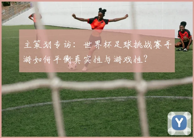 主策划专访：世界杯足球挑战赛手游如何平衡真实性与游戏性？