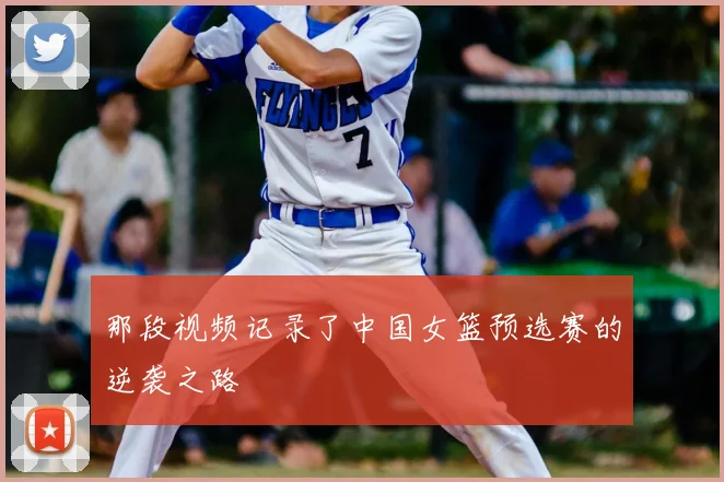 那段视频记录了中国女篮预选赛的逆袭之路