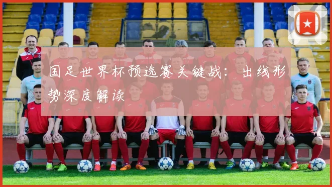 国足世界杯预选赛关键战：出线形势深度解读