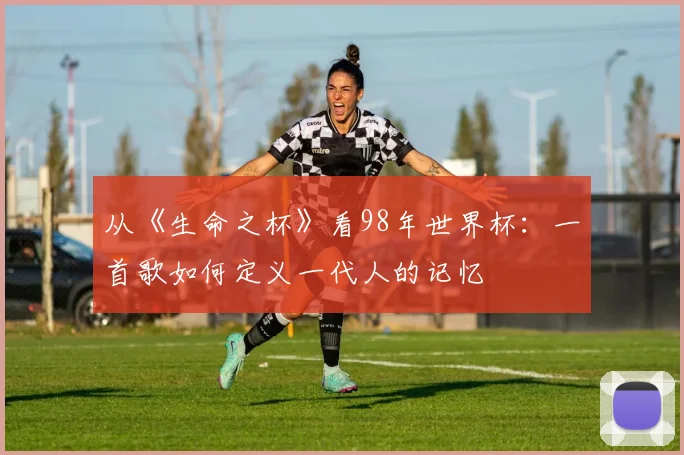 从《生命之杯》看98年世界杯：一首歌如何定义一代人的记忆