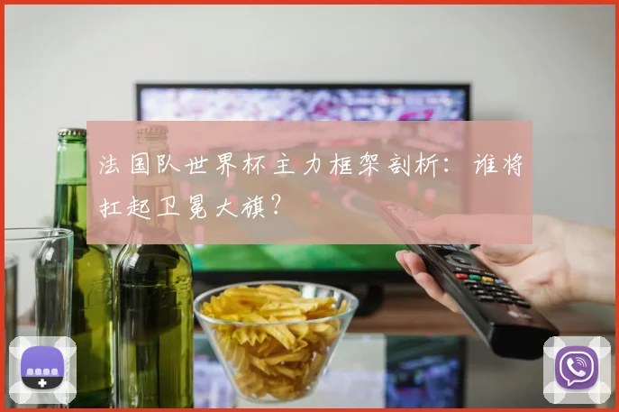 法国队世界杯主力框架剖析：谁将扛起卫冕大旗？