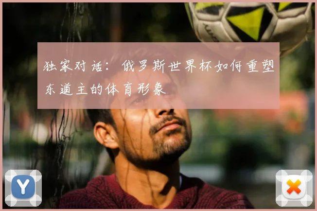 独家对话:俄罗斯世界杯如何重塑东道主的体育形象