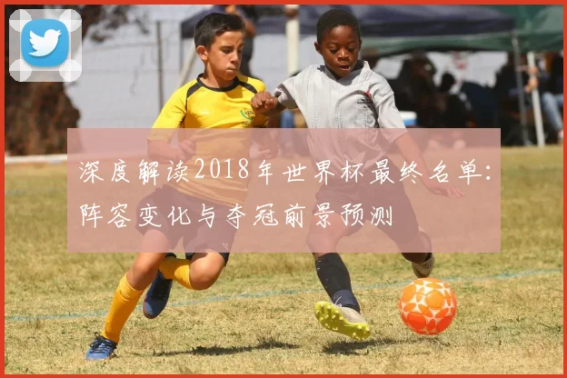 深度解读2018年世界杯最终名单:阵容变化与夺冠前景预测