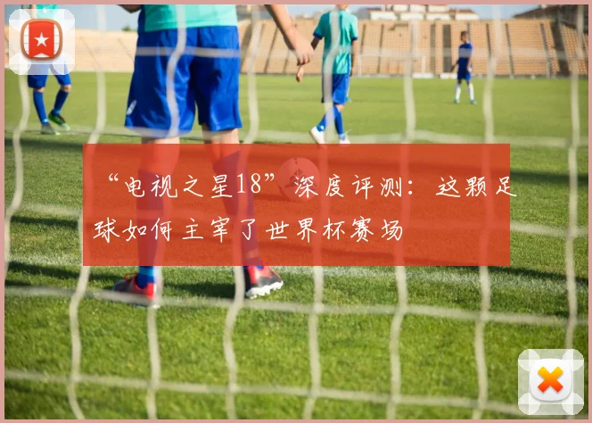 “电视之星18”深度评测:这颗足球如何主宰了世界杯赛场