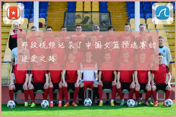 那段视频记录了中国女篮预选赛的逆袭之路